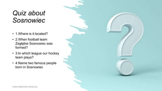Quiz about
Sosnowiec
• 1.Where is it located?
• 2.When football team
Zagłębie Sosnowiec was
formed?
• 3.In which league our hockey
team plays?
• 4.Name two famous people
born in Sosnowiec
WSB DĄBROWA GRNICZA
 