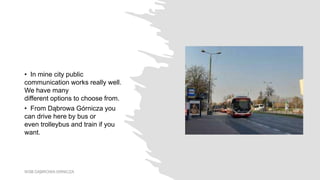 • In mine city public
communication works really well.
We have many
different options to choose from.
• From Dąbrowa Górnicza you
can drive here by bus or
even trolleybus and train if you
want.
WSB DĄBROWA GRNICZA
 