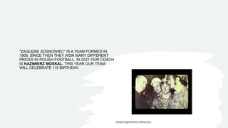 "ZAGŁĘBIE SOSNOWIEC" IS A TEAM FORMED IN
1906. SINCE THEN THEY WON MANY DIFFERENT
PRICES IN POLISH FOOTBALL. IN 2021 OUR COACH
IS KAZIMIERZ MOSKAL. THIS YEAR OUR TEAM
WILL CELEBRATE 115 BIRTHDAY.
WSB DĄBROWA GRNICZA
 