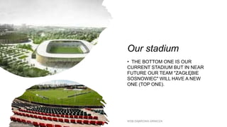 Our stadium
• THE BOTTOM ONE IS OUR
CURRENT STADIUM BUT IN NEAR
FUTURE OUR TEAM "ZAGŁĘBIE
SOSNOWIEC" WILL HAVE A NEW
ONE (TOP ONE).
WSB DĄBROWA GRNICZA
 