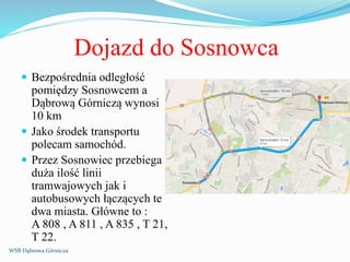 Dojazd do Sosnowca
 Bezpośrednia odległość
pomiędzy Sosnowcem a
Dąbrową Górniczą wynosi
10 km
 Jako środek transportu
polecam samochód.
 Przez Sosnowiec przebiega
duża ilość linii
tramwajowych jak i
autobusowych łączących te
dwa miasta. Główne to :
A 808 , A 811 , A 835 , T 21,
T 22.
WSB Dąbrowa Górnicza
 