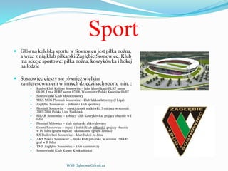 Sport
 Główną kolebką sportu w Sosnowcu jest piłka nożna,
a wraz z nią klub piłkarski Zagłębie Sosnowiec. Klub
ma sekcje sportowe: piłka nożna, koszykówka i hokej
na lodzie
 Sosnowiec cieszy się również wielkim
zainteresowaniem w innych dziedzinach sportu min. :
 Rugby Klub Koliber Sosnowiec – lider klasyfikacji PLR7 sezon
08/09, I m-c PLR7 sezon 07/08, Wicemistrz Polski Kadetów 06/07
 Sosnowiecki Klub Motocrossowy
 MKS MOS Płomień Sosnowiec – klub lekkoatletyczny (I Liga)
 Zagłębie Sosnowiec – piłkarski klub sportowy
 Płomień Sosnowiec – męski zespół siatkówki, 5 miejsce w sezonie
2003/2004 Polska Liga Siatkówki
 FILAR Sosnowiec – kobiecy klub Koszykówka, grający obecnie w I
lidze
 Płomień Miłowice – klub siatkarski zlikwidowany
 Czarni Sosnowiec – męski i żeński klub piłkarski, grający obecnie
w IV lidze (grupa męska) i ekstraklasie (grupa żeńska)
 KS Budowlani Sosnowiec – klub Judo i Ju-Jitsu
 AKS Niwka Sosnowiec – męski klub piłkarski, w sezonie 1984/85
grał w II lidze
 TMS Zagłębie Sosnowiec – klub szermierczy
 Sosnowiecki Klub Karate Kyokushinkai
WSB Dąbrowa Górnicza
 