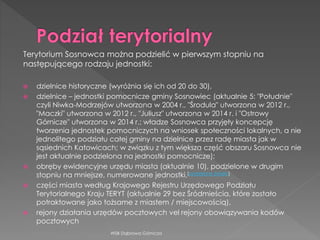  dzielnice historyczne (wyróżnia się ich od 20 do 30),
 dzielnice – jednostki pomocnicze gminy Sosnowiec (aktualnie 5: "Południe"
czyli Niwka-Modrzejów utworzona w 2004 r., "Środula" utworzona w 2012 r.,
"Maczki" utworzona w 2012 r., "Juliusz" utworzona w 2014 r. i "Ostrowy
Górnicze" utworzona w 2014 r.; władze Sosnowca przyjęły koncepcję
tworzenia jednostek pomocniczych na wniosek społeczności lokalnych, a nie
jednolitego podziału całej gminy na dzielnice przez radę miasta jak w
sąsiednich Katowicach; w związku z tym większa część obszaru Sosnowca nie
jest aktualnie podzielona na jednostki pomocnicze);
 obręby ewidencyjne urzędu miasta (aktualnie 10), podzielone w drugim
stopniu na mniejsze, numerowane jednostki,[potrzebne źródło]
 części miasta według Krajowego Rejestru Urzędowego Podziału
Terytorialnego Kraju TERYT (aktualnie 29 bez Śródmieścia, które zostało
potraktowane jako tożsame z miastem / miejscowością),
 rejony działania urzędów pocztowych vel rejony obowiązywania kodów
pocztowych
WSB Dąbrowa Górnicza
Terytorium Sosnowca można podzielić w pierwszym stopniu na
następującego rodzaju jednostki:
 