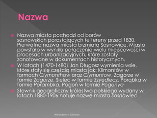  Nazwa miasta pochodzi od borów
sosnowskich porastających te tereny przed 1830.
Pierwotna nazwa miasta brzmiała Sosnowice. Miasto
powstało w wyniku połączenia wielu miejscowości w
procesach urbanizacyjnych, które zostały
zanotowane w dokumentach historycznych.
 W latach (1470-1480) Jan Długosz wymienia wsie,
które stały się częścią miasta jak: Klimontów w
formach Clymonthow oraz Clymuntow, Zagórze w
formie Zagorze, Sielec w formie Szyedlecz, Porąbka w
formie Porambka, Pogoń w formie Pogonya.
 Słownik geograficzny królestwa polskiego wydany w
latach 1880-1906 notuje nazwę miasta Sosnowiec
WSB Dąbrowa Górnicza
 