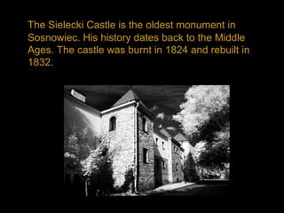 The Sielecki Castle is the oldest monument in
Sosnowiec. His history dates back to the Middle
Ages. The castle was burnt in 1824 and rebuilt in
1832.
 