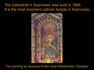 The Cathedrial in Sosnowiec was build in 1899.
It is the most important catholic temple in Sosnowiec.
The painting by fameous Polish artist Włodzimierz Tetmajer.
 