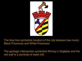 The blue line symbolize location of the city between two rivers:
Black Przemsza and White Przemsza
The geologic intersection symbolize Mining in Zagłębie and the
red wall is a symbole of steel mill.
 