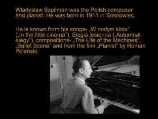 Władysław Szpilman was the Polish composer
and pianist. He was born in 1911 in Sosnowiec.
He is known from his songs- „W małym kinie”
(„In the little cinema”), Elegia jesienna („Autumnal
elegy”), compositions- „The Life of the Machines”,
„Ballet Scene” and from the film „Pianist” by Roman
Polański.
 