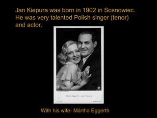 Jan Kiepura was born in 1902 in Sosnowiec.
He was very talented Polish singer (tenor)
and actor.
With his wife- Mártha Eggerth
 