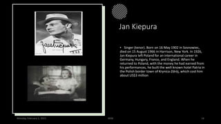 Jan Kiepura
• Singer (tenor). Born on 16 May 1902 in Sosnowiec,
died on 15 August 1966 in Harrison, New York. In 1926,
Jan Kiepura left Poland for an international career in
Germany, Hungary, France, and England. When he
returned to Poland, with the money he had earned from
his performances, he built the well-known hotel Patria in
the Polish border town of Krynica-Zdrój, which cost him
about US$3 million
Monday, February 1, 2021 WSB 14
 