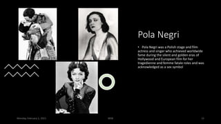 Pola Negri
• Pola Negri was a Polish stage and film
actress and singer who achieved worldwide
fame during the silent and golden eras of
Hollywood and European film for her
tragedienne and femme fatale roles and was
acknowledged as a sex symbol
Monday, February 1, 2021 WSB 15
 