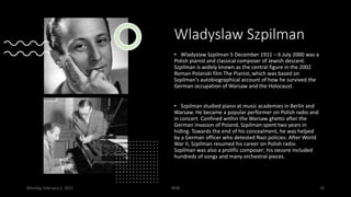 Wladyslaw Szpilman
• Wladyslaw Szpilman 5 December 1911 – 6 July 2000 was a
Polish pianist and classical composer of Jewish descent.
Szpilman is widely known as the central figure in the 2002
Roman Polanski film The Pianist, which was based on
Szpilman's autobiographical account of how he survived the
German occupation of Warsaw and the Holocaust.
• Szpilman studied piano at music academies in Berlin and
Warsaw. He became a popular performer on Polish radio and
in concert. Confined within the Warsaw ghetto after the
German invasion of Poland, Szpilman spent two years in
hiding. Towards the end of his concealment, he was helped
by a German officer who detested Nazi policies. After World
War II, Szpilman resumed his career on Polish radio.
Szpilman was also a prolific composer; his oeuvre included
hundreds of songs and many orchestral pieces.
Monday, February 1, 2021 WSB 16
 