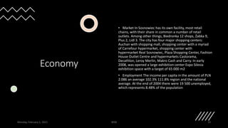 Economy
• Market In Sosnowiec has its own facility, most retail
chains, with their share in common a number of retail
outlets. Among other things, Biedronka 12 shops, Żabka 9,
Plus 2, Lidl 3. The city has four major shopping centers:
Auchan with shopping mall, shopping center with a myriad
of Carrefour hypermarket, shopping center with
hypermarket Real Sosnowiec, Plaza Shopping Center, Fashion
House Outlet Centre and hypermarkets Castorama,
Decathlon, Leroy Merlin, Makro Cash and Carry. In early
2008, was opened a large exhibition center Expo Silesia
exhibition space with a target of 65 000 m2
• Employment The income per capita in the amount of PLN
2.086 an average 102.3% 111.8% region and the national
average. At the end of 2004 there were 19 500 unemployed,
which represents 8.48% of the population
Monday, February 1, 2021 WSB 19
 