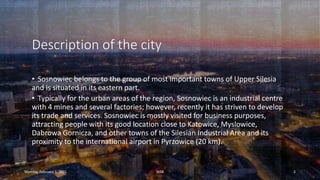 Description of the city
• Sosnowiec belongs to the group of most important towns of Upper Silesia
and is situated in its eastern part.
• Typically for the urban areas of the region, Sosnowiec is an industrial centre
with 4 mines and several factories; however, recently it has striven to develop
its trade and services. Sosnowiec is mostly visited for business purposes,
attracting people with its good location close to Katowice, Myslowice,
Dabrowa Gornicza, and other towns of the Silesian Industrial Area and its
proximity to the international airport in Pyrzowice (20 km).
Monday, February 1, 2021 WSB 2
 