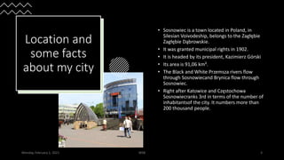 Location and
some facts
about my city
• Sosnowiec is a town located in Poland, in
Silesian Voivodeship, belongs to the Zagłębie
Zagłębie Dąbrowskie.
• It was granted municipal rights in 1902.
• It is headed by its president, Kazimierz Górski
• Its area is 91,06 km².
• The Black and White Przemsza rivers flow
through Sosnowiecand Brynica flow through
Sosnowiec.
• Right after Katowice and Częstochowa
Sosnowiecranks 3rd in terms of the number of
inhabitantsof the city. It numbers more than
200 thousand people.
Monday, February 1, 2021 WSB 3
 