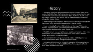 History
• Sosnowiec grew from several smaller settlements, some of them dating
back to the Middle Ages. The first mention of the town comes from the year
1727 when it was mentioned in the books of the Mysłowice church, which
described it as a milling and farming area. In the Middle Ages these lands
belonged to Silesian Dukes.
• The founding and development of Sosnowiec was directly connected with
the richness of the land, which helped industry to grow rapidly.
• It was annexed by Prussia in 1795 with the partitioning of Poland, but
after the Napoleonic Wars it became a part of Warsaw Duchy and then the
Polish Kingdom, a puppet state under Russian rule.
• The 19th century was a period that saw rapid industrialization of the area.
Development was speeded by the construction of the Vienna-Warsaw
railway, which passed through Sosnowiec.
• After World War II it belonged to Poland, and the 1920-30 period saw
intense development of the mining and steel industries
• During World War II most of the Jewish population of Sosnowiec (which
before the outbreak of war formed 22% of the whole population) found
death in the extermination camps.
Monday, February 1, 2021 WSB 6
 