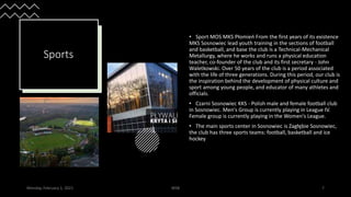 Sports
• Sport MOS MKS Płomień From the first years of its existence
MKS Sosnowiec lead youth training in the sections of football
and basketball, and base the club is a Technical-Mechanical
Metallurgy, where he works and runs a physical education
teacher, co-founder of the club and its first secretary - John
Waletkowski. Over 50 years of the club is a period associated
with the life of three generations. During this period, our club is
the inspiration behind the development of physical culture and
sport among young people, and educator of many athletes and
officials.
• Czarni Sosnowiec KKS - Polish male and female football club
in Sosnowiec. Men's Group is currently playing in League IV.
Female group is currently playing in the Women's League.
• The main sports center in Sosnowiec is Zagłębie Sosnowiec,
the club has three sports teams: football, basketball and ice
hockey
Monday, February 1, 2021 WSB 7
 