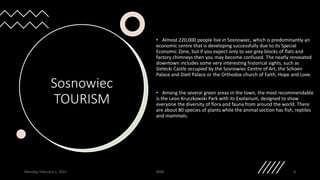 Sosnowiec
TOURISM
• Almost 220,000 people live in Sosnowiec, which is predominantly an
economic centre that is developing successfully due to its Special
Economic Zone, but if you expect only to see grey blocks of flats and
factory chimneys then you may become confused. The neatly renovated
downtown includes some very interesting historical sights, such as
Sielecki Castle occupied by the Sosnowiec Centre of Art, the Schoen
Palace and Dietl Palace or the Orthodox church of Faith, Hope and Love.
• Among the several green areas in the town, the most recommendable
is the Leon Kruczkowski Park with its Exotarium, designed to show
everyone the diversity of flora and fauna from around the world. There
are about 80 species of plants while the animal section has fish, reptiles
and mammals.
Monday, February 1, 2021 WSB 8
 