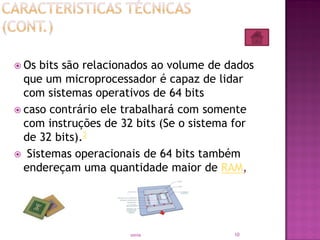  Os bits são relacionados ao volume de dados
que um microprocessador é capaz de lidar
com sistemas operativos de 64 bits
 caso contrário ele trabalhará com somente
com instruções de 32 bits (Se o sistema for
de 32 bits).2
 Sistemas operacionais de 64 bits também
endereçam uma quantidade maior de RAM,
10sonia
 