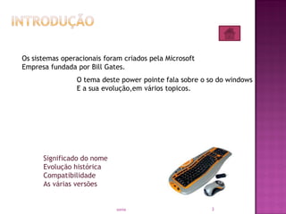 3sonia
O tema deste power pointe fala sobre o so do windows
E a sua evolução,em vários topicos.
Significado do nome
Evolução histórica
Compatibilidade
As várias versões
Os sistemas operacionais foram criados pela Microsoft
Empresa fundada por Bill Gates.
 