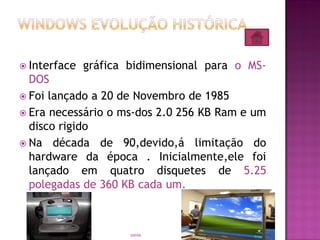  Interface gráfica bidimensional para o MS-
DOS
 Foi lançado a 20 de Novembro de 1985
 Era necessário o ms-dos 2.0 256 KB Ram e um
disco rigido
 Na década de 90,devido,á limitação do
hardware da época . Inicialmente,ele foi
lançado em quatro disquetes de 5.25
polegadas de 360 KB cada um.
6sonia
 