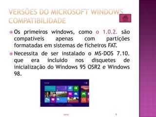  Os primeiros windows, como o 1.0.2. são
compativeis apenas com partições
formatadas em sistemas de ficheiros FAT.
 Necessita de ser instalado o MS-DOS 7.10.
que era incluido nos disquetes de
inicialização do Windows 95 OSR2 e Windows
98.
8sonia
 