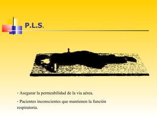P.L.S.




- Asegurar la permeabilidad de la vía aérea.
- Pacientes inconscientes que mantienen la función
respiratoria.
 