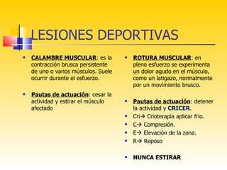 LESIONES DEPORTIVAS
   CALAMBRE MUSCULAR: es la             ROTURA MUSCULAR: en
    contracción brusca persistente        pleno esfuerzo se experimenta
    de uno o varios músculos. Suele       un dolor agudo en el músculo,
    ocurrir durante el esfuerzo.          como un latigazo, normalmente
                                          por un movimiento brusco.
   Pautas de actuación: cesar la
    actividad y estirar el músculo       Pautas de actuación: detener
    afectado                              la actividad y CRICER.
                                         Cri Crioterapia aplicar frio.
                                         C Compresión.
                                         E Elevación de la zona.
                                         R Reposo

                                         NUNCA ESTIRAR
 