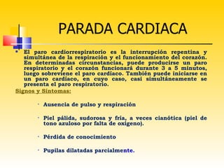 PARADA CARDIACA
  El paro cardiorrespiratorio es la interrupción repentina y
   simultánea de la respiración y el funcionamiento del corazón.
   En determinadas circunstancias, puede producirse un paro
   respiratorio y el corazón funcionará durante 3 a 5 minutos,
   luego sobreviene el paro cardíaco. También puede iniciarse en
   un paro cardíaco, en cuyo caso, casi simultáneamente se
   presenta el paro respiratorio.
Signos y Síntomas:

       •   Ausencia de pulso y respiración

       •   Piel pálida, sudorosa y fría, a veces cianótica (piel de
           tono azuloso por falta de oxigeno).

       •   Pérdida de conocimiento

       •   Pupilas dilatadas parcialmente.
 