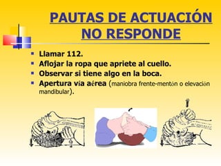PAUTAS DE ACTUACIÓN
          NO RESPONDE
   Llamar 112.
   Aflojar la ropa que apriete al cuello.
   Observar si tiene algo en la boca.
   Apertura vía aérea (maniobra frente-mentón o elevación
    mandibular).
 