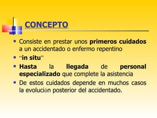 CONCEPTO
   Consiste en prestar unos primeros cuidados
    a un accidentado o enfermo repentino
   “in situ”
   Hasta       la    llegada       de    personal
    especializado que complete la asistencia
   De estos cuidados depende en muchos casos
    la evolución posterior del accidentado.
 