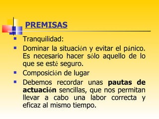 PREMISAS
   Tranquilidad:
   Dominar la situación y evitar el pánico.
    Es necesario hacer sólo aquello de lo
    que se esté seguro.
   Composición de lugar
   Debemos recordar unas pautas de
    actuación sencillas, que nos permitan
    llevar a cabo una labor correcta y
    eficaz al mismo tiempo.
 