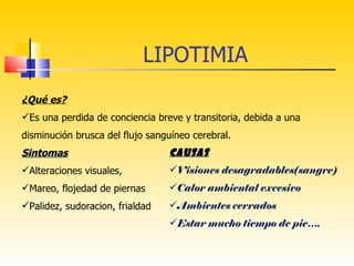 LIPOTIMIA
¿Qué es?
Es una perdida de conciencia breve y transitoria, debida a una
disminución brusca del flujo sanguíneo cerebral.
Sintomas                         CAUSAS
Alteraciones visuales,          Visiones desagradables(sangre)
Mareo, flojedad de piernas      Calor ambiental excesivo
Palidez, sudoracion, frialdad   Ambientes cerrados
                                 Estar mucho tiempo de pie….
 
