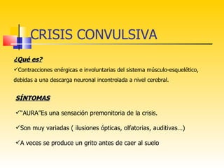 CRISIS CONVULSIVA
¿Qué es?
Contracciones enérgicas e involuntarias del sistema músculo-esquelético,
debidas a una descarga neuronal incontrolada a nivel cerebral.


SÍNTOMAS

“AURA”Es una sensación premonitoria de la crisis.

Son muy variadas ( ilusiones ópticas, olfatorias, auditivas…)

A veces se produce un grito antes de caer al suelo
 