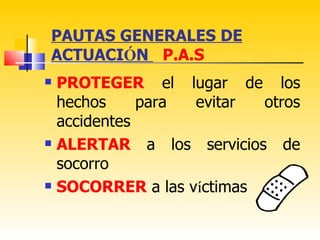 PAUTAS GENERALES DE
ACTUACIÓN P.A.S
   PROTEGER el lugar de los
    hechos     para evitar  otros
    accidentes
   ALERTAR a los servicios de
    socorro
   SOCORRER a las víctimas
 