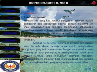SOSPER KELOMPOK II, MSP B
MATERI
REFERENSI
PENYUSUN
PENUTUP
NK
X
BERANDA
KESIMPULAN
Lanjutan . . . .
2. Asimilasi Inovatif.
Sebagaimana yang kita ketahui pengertian asimilasi adalah
pembauran dua kebudayaan disertai dengan hilangnya ciri
khas kebudayaan asli sehingga membentuk kebudayaan
baru.Tiap daerah tentunya memiliki kebudayaan berbeda yang
masing-masing memiliki ciri khas tersendiri. Begitupun dalam
hal penangkapan ikan, tiap daerah pasti memiliki caranya
tersendiri.
Melihat hal tersebut, kelompok nelayan dari daerah
yang berbeda dapat bekerja sama untuk menghasilkan
tangkapan yang lebih memuaskan. Dengan cara mereka harus
menerapkan cara penangkapan masing-masing dalam satu
wilayah tangkap tanpa merugikan kelompok manapun.
Kombinasi seperti ini bukan tidak mungkin dapat menciptakan
cara penangkapan baru yang menguntungkan semua pihak.
 