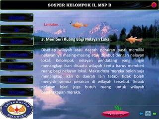 SOSPER KELOMPOK II, MSP B
MATERI
REFERENSI
PENYUSUN
PENUTUP
NK
X
BERANDA
KESIMPULAN
3. Memberi Ruang Bagi Nelayan Lokal.
Disetiap wilayah atau daerah perairan pasti memiliki
nelayannya masing-masing atau disebut dengan nelayan
lokal. Kelompok nelayan pendatang yang ingin
menangkap ikan disuatu wilayah tentu harus memberi
ruang bagi nelayan lokal. Maksudnya mereka boleh saja
menangkap ikan di daerah lain tetapi tidak boleh
menyisir semua perairan di wilayah tersebut. Sebab
nelayan lokal juga butuh ruang untuk wilayah
penangkapan mereka.
Lanjutan. . . .
 