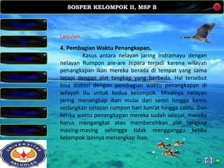 SOSPER KELOMPOK II, MSP B
MATERI
REFERENSI
PENYUSUN
PENUTUP
NK
X
BERANDA
KESIMPULAN
Lanjutan. . . .
4. Pembagian Waktu Penangkapan.
Kasus antara nelayan jaring Indramayu dengan
nelayan Rumpon are-are Jepara terjadi karena wilayah
penangkapan ikan mereka berada di tempat yang sama
tetapi dengan alat tangkap yang berbeda. Hal tersebut
bisa diatasi dengan pembagian waktu penangkapan di
wilayah itu untuk kedua kelompok. Misalnya nelayan
jaring menangkap ikan mulai dari senin hingga kamis
sedangkan nelayan rumpon hari Jum’at hingga sabtu. Dan
ketika waktu penangkapan mereka sudah selesai, mereka
harus mengangkat atau membersihkan alat tangkap
masing-masing sehingga tidak mengganggu ketika
kelompok lainnya menangkap ikan.
 