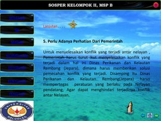 SOSPER KELOMPOK II, MSP B
MATERI
REFERENSI
PENYUSUN
PENUTUP
NK
X
BERANDA
KESIMPULAN
Lanjutan . . . .
5. Perlu Adanya Perhatian Dari Pemerintah
Untuk menyelesaikan konflik yang terjadi antar nelayan ,
Pemerintah harus turut ikut menyelesaikan konflik yang
terjadi dalam hal ini Dinas Perikanan dan Kelautan
Rembang (Jepara), dimana harus memberikan solusi
pemecahan konflik yang terjadi. Disamping itu Dinas
Perikanan dan Kelautan Rembang(Jepara) harus
mempertegas peraturan yang berlaku pada Nelayan
pendatang, Agar dapat menghindari terjadinya konflik
antar Nelayan.
 