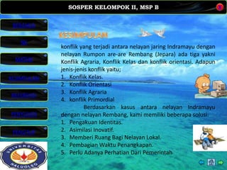 SOSPER KELOMPOK II, MSP B
MATERI
REFERENSI
PENYUSUN
PENUTUP
NK
X
BERANDA
KESIMPULAN
konflik yang terjadi antara nelayan jaring Indramayu dengan
nelayan Rumpon are-are Rembang (Jepara) ada tiga yakni
Konflik Agraria, Konflik Kelas dan konflik orientasi. Adapun
jenis-jenis konflik yaitu;
1. Konflik Kelas.
2. Konflik Orientasi
3. Konflik Agraria
4. konflik Primordial
Berdasarkan kasus antara nelayan Indramayu
dengan nelayan Rembang, kami memiliki beberapa solusi:
1. Pengakuan Identitas.
2. Asimilasi Inovatif.
3. Memberi Ruang Bagi Nelayan Lokal.
4. Pembagian Waktu Penangkapan.
5. Perlu Adanya Perhatian Dari Pemerintah
 