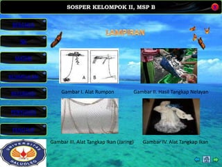 SOSPER KELOMPOK II, MSP B
MATERI
REFERENSI
PENYUSUN
PENUTUP
NK
X
BERANDA
KESIMPULAN
Gambar I. Alat Rumpon Gambar II. Hasil Tangkap Nelayan
Gambar III. Alat Tangkap Ikan (Jaring) Gambar IV. Alat Tangkap Ikan
 