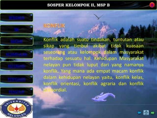 SOSPER KELOMPOK II, MSP B
MATERI
REFERENSI
PENYUSUN
PENUTUP
NK
X
BERANDA
KESIMPULAN
Konflik adalah suatu tindakan, tuntutan atau
sikap yang timbul akibat tidak kuasaan
seseorang atau kelompok dalam masyarakat
terhadap sesuatu hal. Kehidupan Masyarakat
nelayan pun tidak luput dari yang namanya
konflik. Yang mana ada empat macam konflik
dalam kehidupan nelayan yaitu, konflik kelas,
konflik orientasi, konflik agraria dan konflik
primordial.
 
