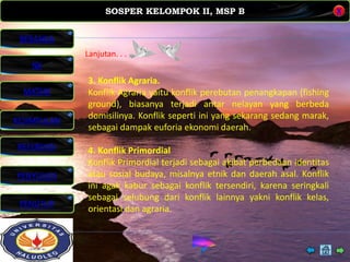 SOSPER KELOMPOK II, MSP B
MATERI
REFERENSI
PENYUSUN
PENUTUP
NK
X
BERANDA
KESIMPULAN
Lanjutan. . . .
3. Konflik Agraria.
Konflik Agraria yaitu konflik perebutan penangkapan (fishing
ground), biasanya terjadi antar nelayan yang berbeda
domisilinya. Konflik seperti ini yang sekarang sedang marak,
sebagai dampak euforia ekonomi daerah.
4. Konflik Primordial
Konflik Primordial terjadi sebagai akibat perbedaan identitas
atau sosial budaya, misalnya etnik dan daerah asal. Konflik
ini agak kabur sebagai konflik tersendiri, karena seringkali
sebagai selubung dari konflik lainnya yakni konflik kelas,
orientasi dan agraria.
 