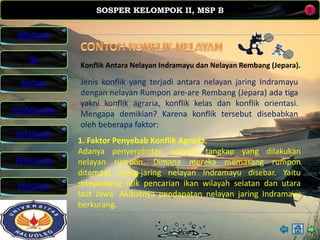 SOSPER KELOMPOK II, MSP B
MATERI
REFERENSI
PENYUSUN
PENUTUP
NK
X
BERANDA
KESIMPULAN
Konflik Antara Nelayan Indramayu dan Nelayan Rembang (Jepara).
1. Faktor Penyebab Konflik Agraria.
Adanya penyerobotan wilayah tangkap yang dilakukan
nelayan rumpon. Dimana mereka memasang rumpon
ditempat jaring-jaring nelayan Indramayu disebar. Yaitu
disepanjang titik pencarian ikan wilayah selatan dan utara
laut Jawa. Akibatnya pendapatan nelayan jaring Indramayu
berkurang.
Jenis konflik yang terjadi antara nelayan jaring Indramayu
dengan nelayan Rumpon are-are Rembang (Jepara) ada tiga
yakni konflik agraria, konflik kelas dan konflik orientasi.
Mengapa demikian? Karena konflik tersebut disebabkan
oleh beberapa faktor:
 