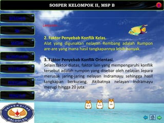 SOSPER KELOMPOK II, MSP B
MATERI
REFERENSI
PENYUSUN
PENUTUP
NK
X
BERANDA
KESIMPULAN
Lanjutan. . . .
2. Faktor Penyebab Konflik Kelas.
Alat yang digunakan nelayan Rembang adalah Rumpon
are-are yang mana hasil tangkapannya lebih banyak.
3. Faktor Penyebab Konflik Orientasi.
Selain faktor diatas, faktor lain yang mempengaruhi konflik
tersebut adalah rumpon yang disebar oleh nelayan Jepara
merusak jaring-jaring nelayan Indramayu sehingga hasil
tangkapan berkurang. Akibatnya nelayan Indramayu
merugi hingga 20 juta.
 