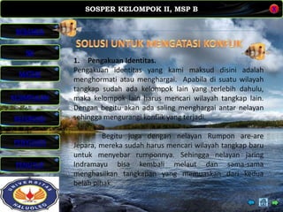 SOSPER KELOMPOK II, MSP B
MATERI
REFERENSI
PENYUSUN
PENUTUP
NK
X
BERANDA
KESIMPULAN
•Solusi Untuk Mengatasi Konflik.
1. Pengakuan Identitas.
Pengakuan identitas yang kami maksud disini adalah
menghormati atau menghargai. Apabila di suatu wilayah
tangkap sudah ada kelompok lain yang terlebih dahulu,
maka kelompok lain harus mencari wilayah tangkap lain.
Dengan begitu akan ada saling menghargai antar nelayan
sehingga mengurangi konflik yang terjadi.
Begitu juga dengan nelayan Rumpon are-are
Jepara, mereka sudah harus mencari wilayah tangkap baru
untuk menyebar rumponnya. Sehingga nelayan jaring
Indramayu bisa kembali melaut dan sama-sama
menghasilkan tangkapan yang memuaskan dari kedua
belah pihak.
 