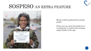 Meals could be gathered for random 
people. 
If the user can meet the people he is 
vouching for, it could create stronger 
usage loyalty to the app. 
Thank you for your 
smiles! 
I will take your money for 
food or you can collect 
vouchers for me on 
SOSPESO 
Mike 
 