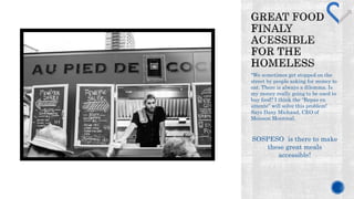 "We sometimes get stopped on the 
street by people asking for money to 
eat. There is always a dilemma. Is 
my money really going to be used to 
buy food? I think the Repas en 
attente will solve this problem! 
Says Dany Michaud, CEO of 
Moisson Montreal. 
SOSPESO is there to make 
these great meals 
accessible! 
