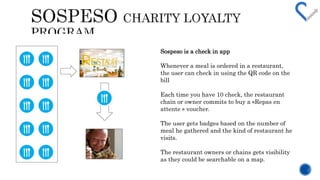 Sospeso is a check in app 
Whenever a meal is ordered in a restaurant, 
the user can check in using the QR code on the 
bill 
Each time you have 10 check, the restaurant 
chain or owner commits to buy a ?Repas en 
attente ? voucher. 
The user gets badges based on the number of 
meal he gathered and the kind of restaurant he 
visits. 
The restaurant owners or chains gets visibility 
as they could be searchable on a map. 
 