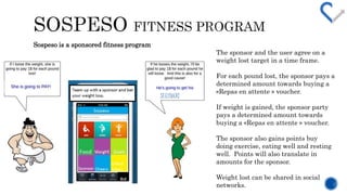 The sponsor and the user agree on a 
weight lost target in a time frame. 
For each pound lost, the sponsor pays a 
determined amount towards buying a 
?Repas en attente ? voucher. 
If weight is gained, the sponsor party 
pays a determined amount towards 
buying a ?Repas en attente ? voucher. 
The sponsor also gains points buy 
doing exercise, eating well and resting 
well. Points will also translate in 
amounts for the sponsor. 
Weight lost can be shared in social 
networks. 
Sospeso is a sponsored fitness program 
SEXYBACK! 
 